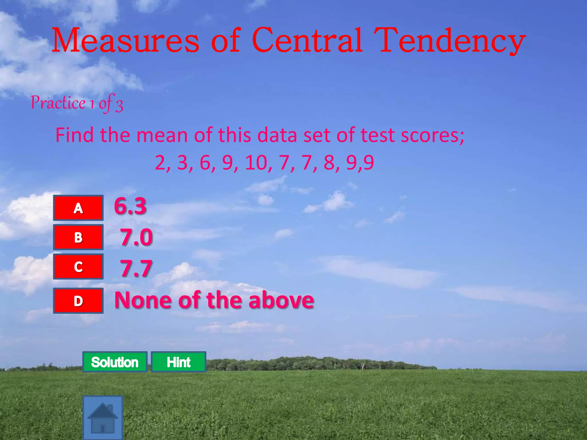 Measures of Central Tendency
Practice 1 of 3
Find the mean of this data set of test scores;
2, 3, 6, 9, 10, 7, 7, 8, 9,9
6.3
7.0
7.7
None of the above
 