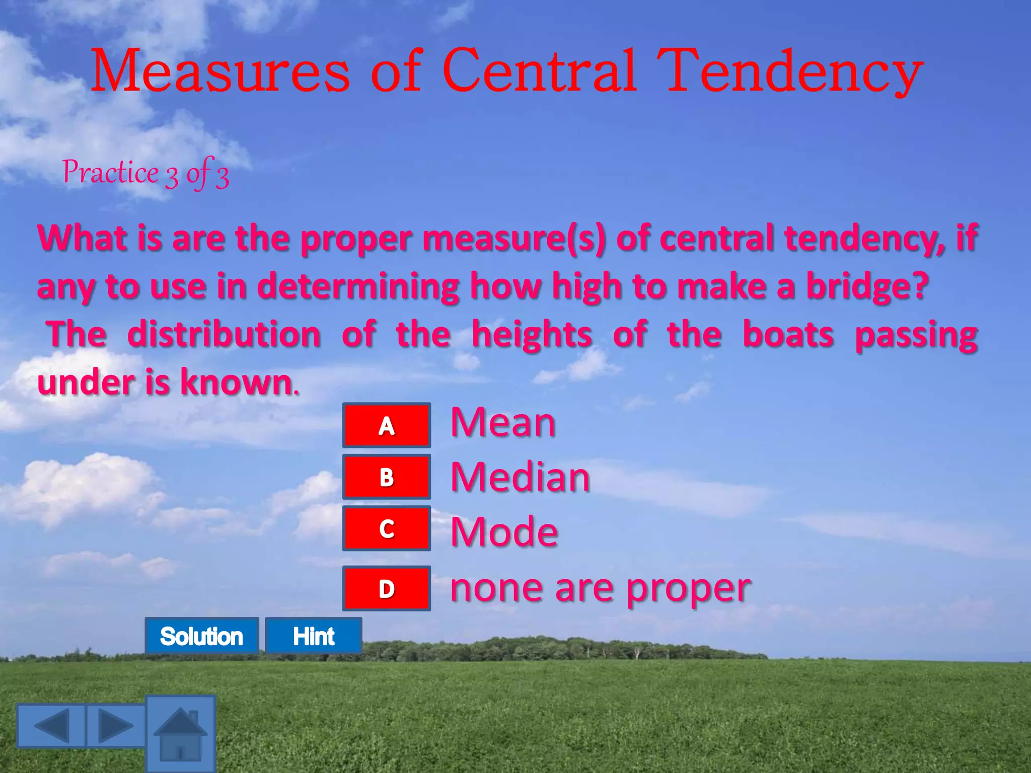 Measures of Central Tendency
Practice 3 of 3
What is are the proper measure(s) of central tendency, if
any to use in determining how high to make a bridge?
The distribution of the heights of the boats passing
under is known.
Mean
Median
Mode
none are proper
 