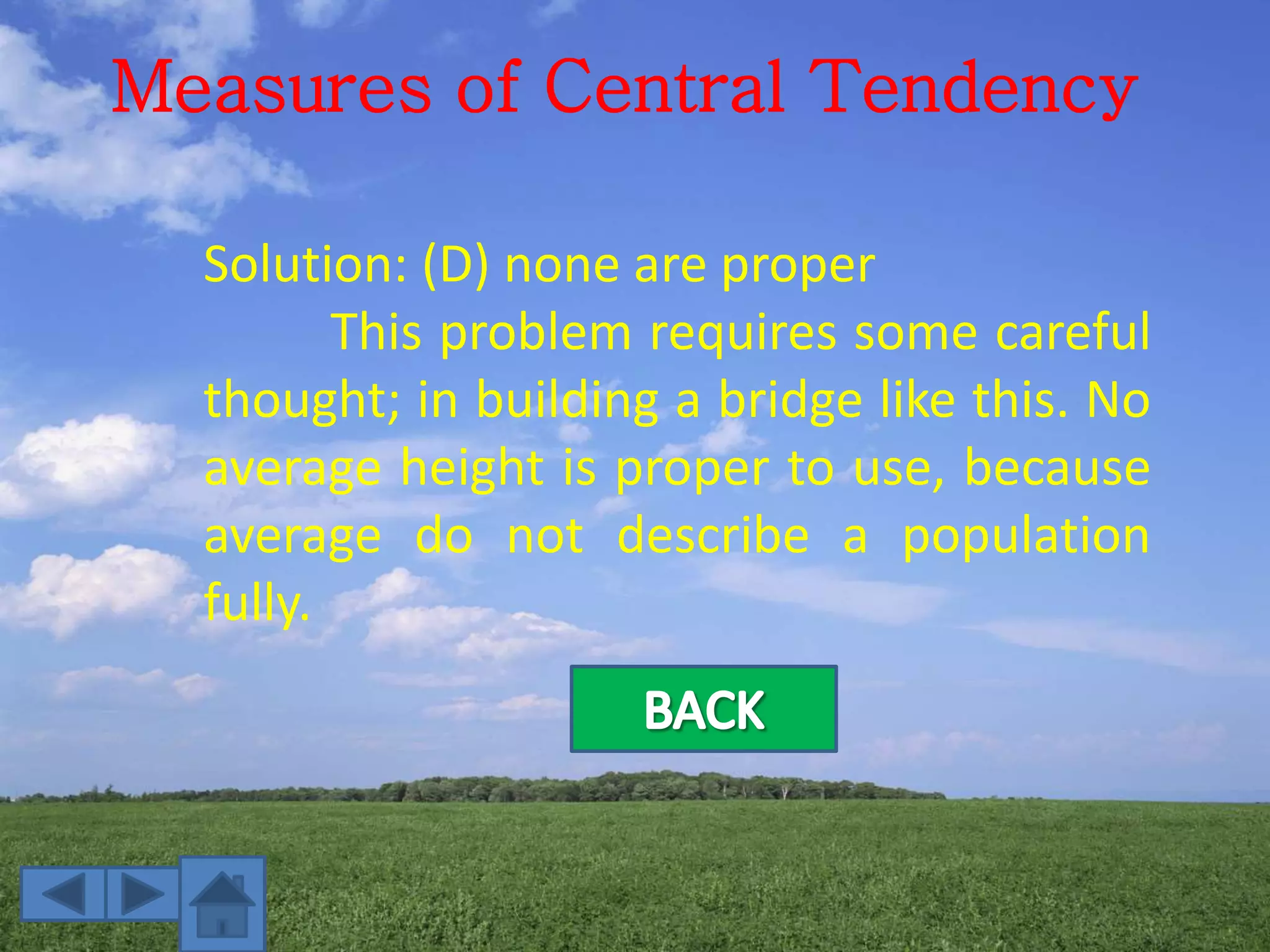Measures of Central Tendency
Solution: (D) none are proper
This problem requires some careful
thought; in building a bridge like this. No
average height is proper to use, because
average do not describe a population
fully.
 