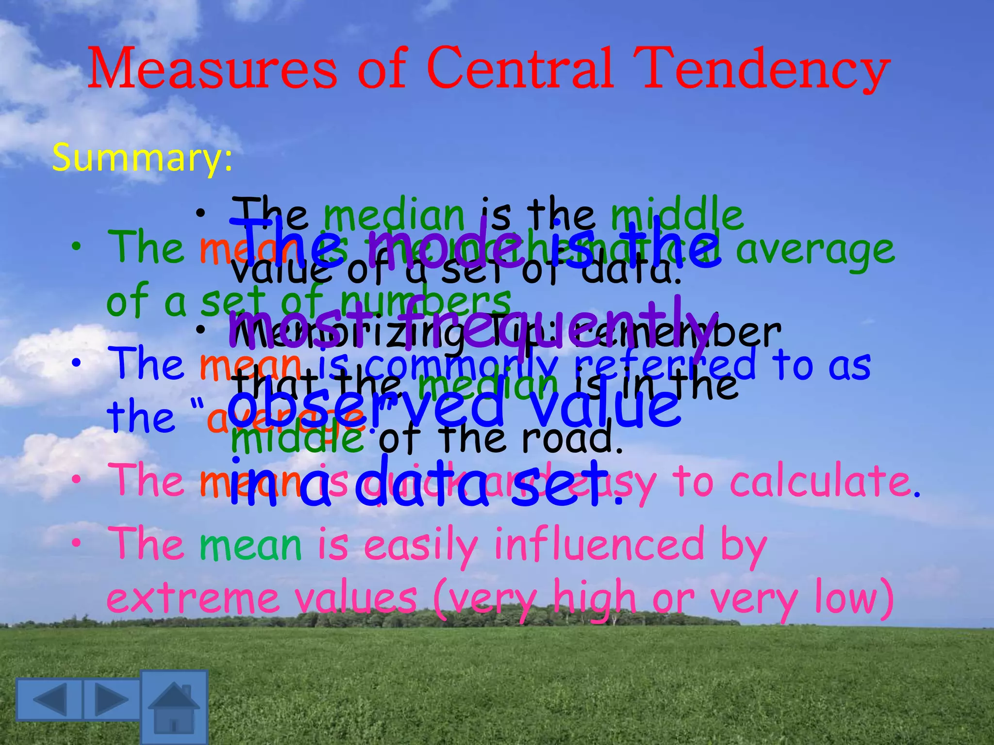 Measures of Central Tendency
Summary:
• The mean is the mathematical average
of a set of numbers.
• The mean is commonly referred to as
the “average.”
• The mean is quick and easy to calculate.
• The mean is easily influenced by
extreme values (very high or very low)
• The median is the middle
value of a set of data.
• Memorizing Tip: remember
that the median is in the
middle of the road.
The mode is the
most frequently
observed value
in a data set.
 