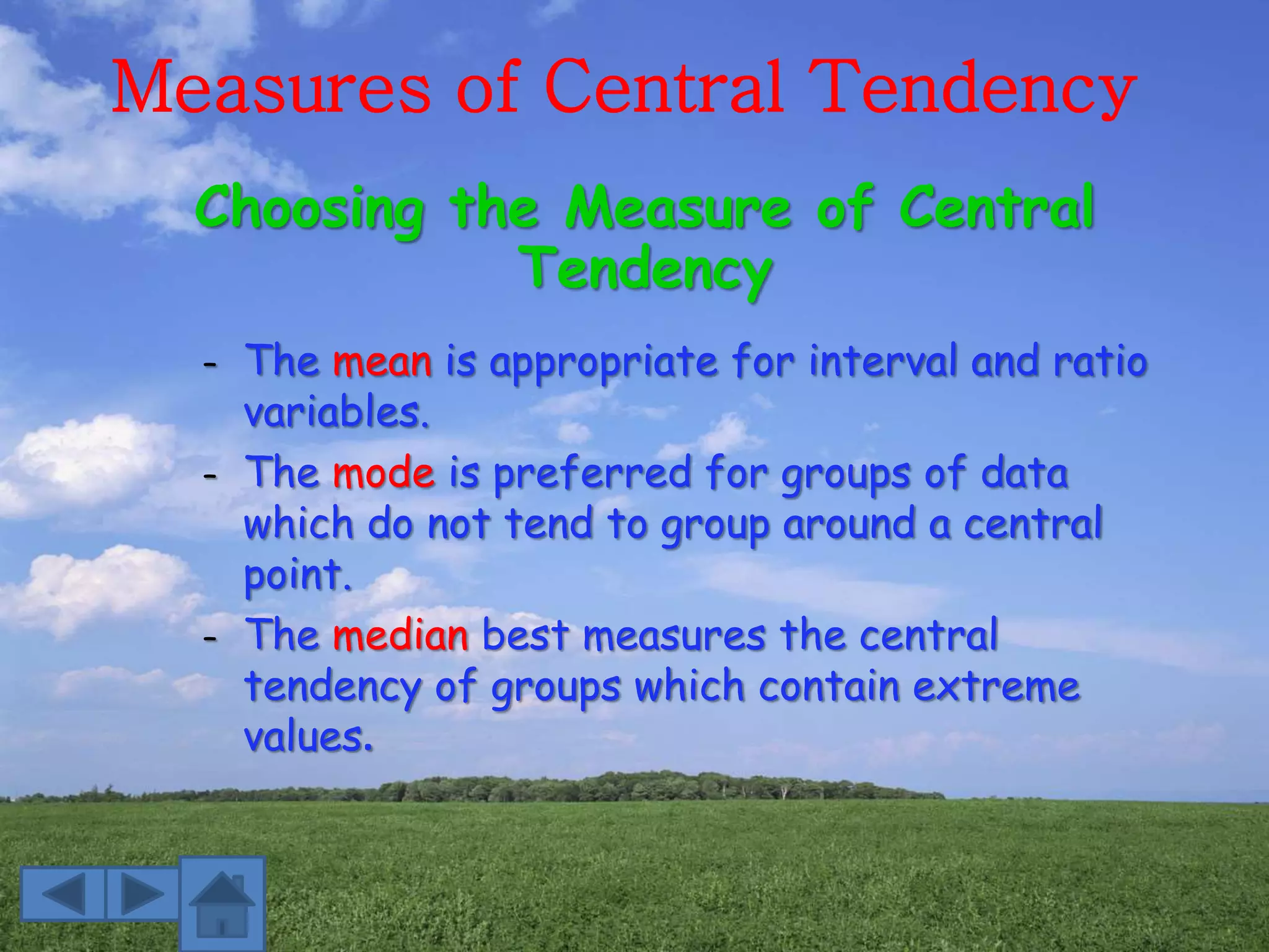Measures of Central Tendency
– The mean is appropriate for interval and ratio
variables.
– The mode is preferred for groups of data
which do not tend to group around a central
point.
– The median best measures the central
tendency of groups which contain extreme
values.
Choosing the Measure of Central
Tendency
 