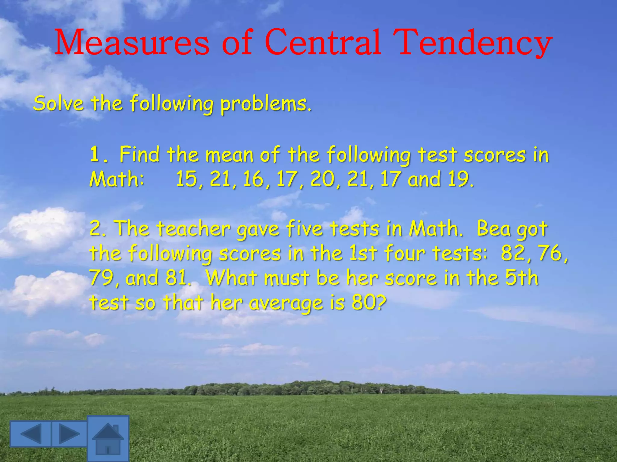 Measures of Central Tendency
1. Find the mean of the following test scores in
Math: 15, 21, 16, 17, 20, 21, 17 and 19.
2. The teacher gave five tests in Math. Bea got
the following scores in the 1st four tests: 82, 76,
79, and 81. What must be her score in the 5th
test so that her average is 80?
Solve the following problems.
 