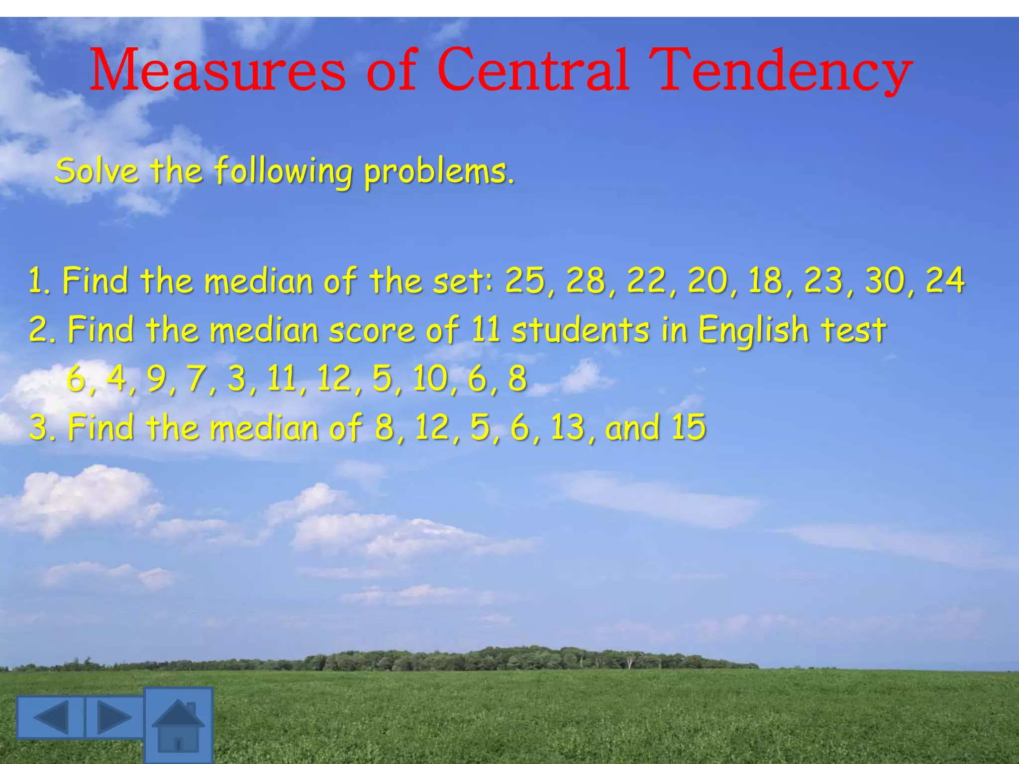 Measures of Central Tendency
Solve the following problems.
1. Find the median of the set: 25, 28, 22, 20, 18, 23, 30, 24
2. Find the median score of 11 students in English test
6, 4, 9, 7, 3, 11, 12, 5, 10, 6, 8
3. Find the median of 8, 12, 5, 6, 13, and 15
 