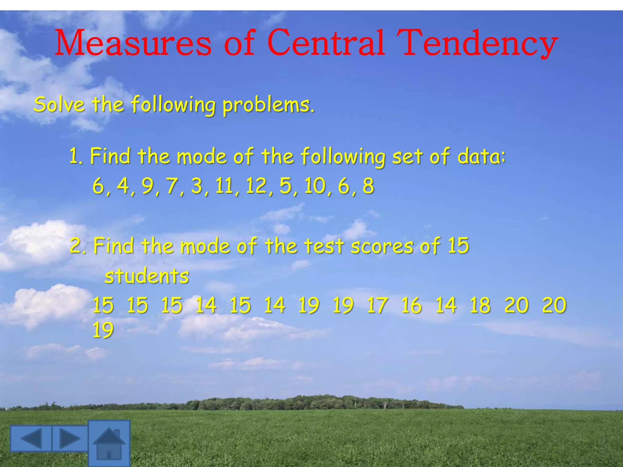 Measures of Central Tendency
Solve the following problems.
1. Find the mode of the following set of data:
6, 4, 9, 7, 3, 11, 12, 5, 10, 6, 8
2. Find the mode of the test scores of 15
students
15 15 15 14 15 14 19 19 17 16 14 18 20 20
19
 