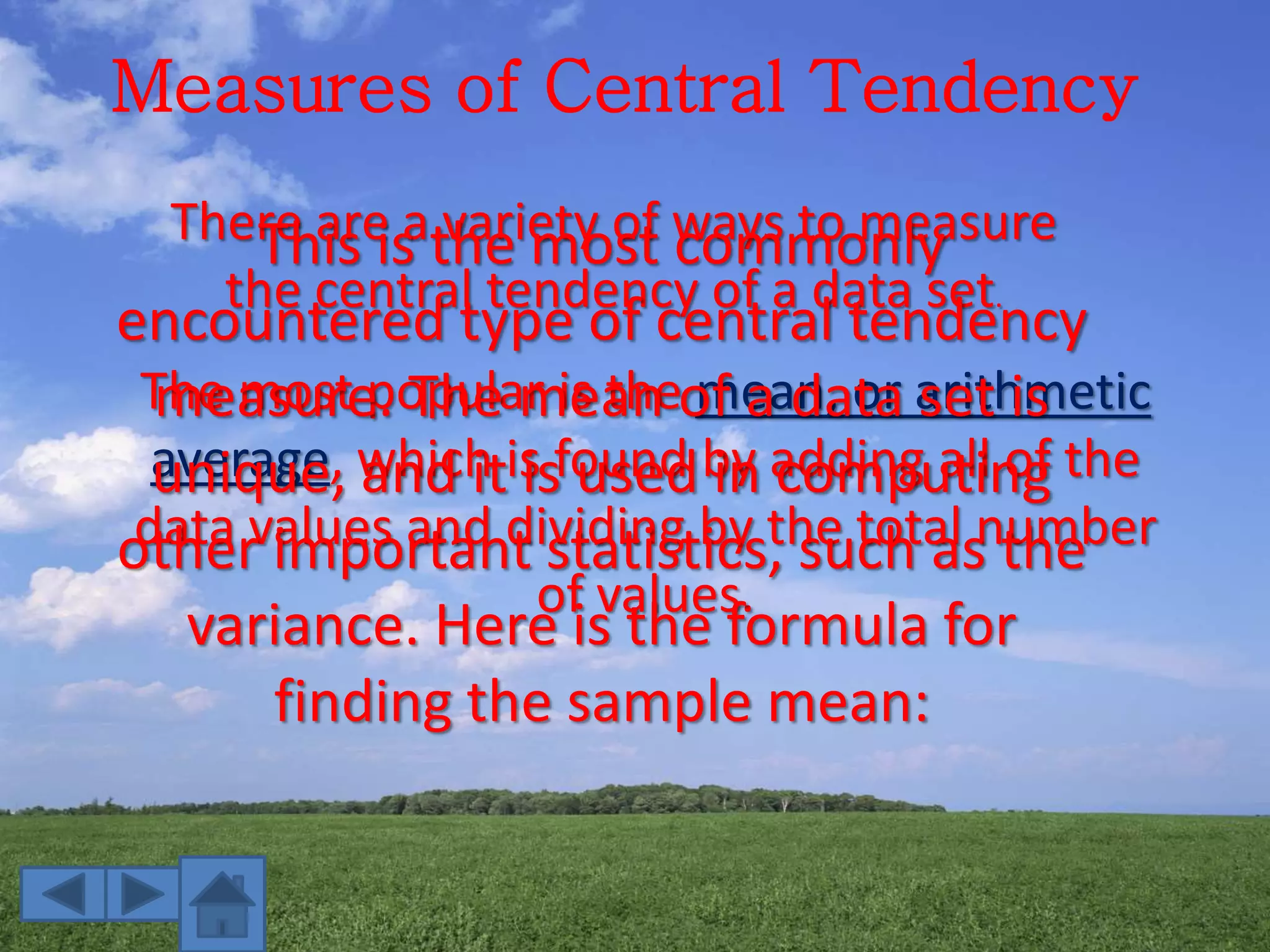 Measures of Central Tendency
There are a variety of ways to measure
the central tendency of a data set.
The most popular is the mean, or arithmetic
average, which is found by adding all of the
data values and dividing by the total number
of values.
This is the most commonly
encountered type of central tendency
measure. The mean of a data set is
unique, and it is used in computing
other important statistics, such as the
variance. Here is the formula for
finding the sample mean:
 