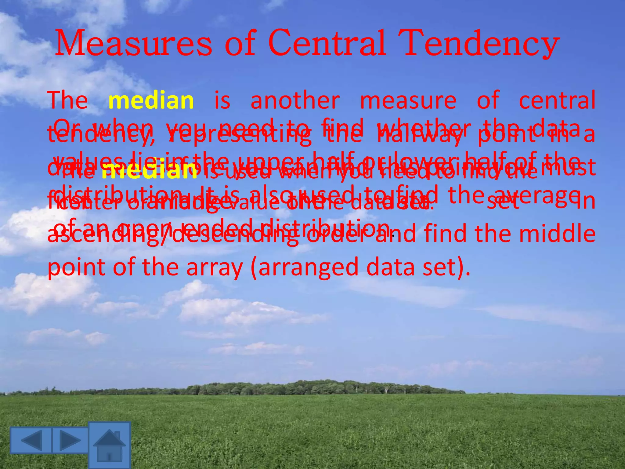Measures of Central Tendency
The median is another measure of central
tendency, representing the halfway point in a
data set. Before you can find this point you must
first arrange the data set in
ascending/descending order and find the middle
point of the array (arranged data set).
The median is used when you need to find the
center or middle value of the data set.
Or when you need to find whether the data
values lie in the upper half or lower half of the
distribution. It is also used to find the average
of an open-ended distribution.
 