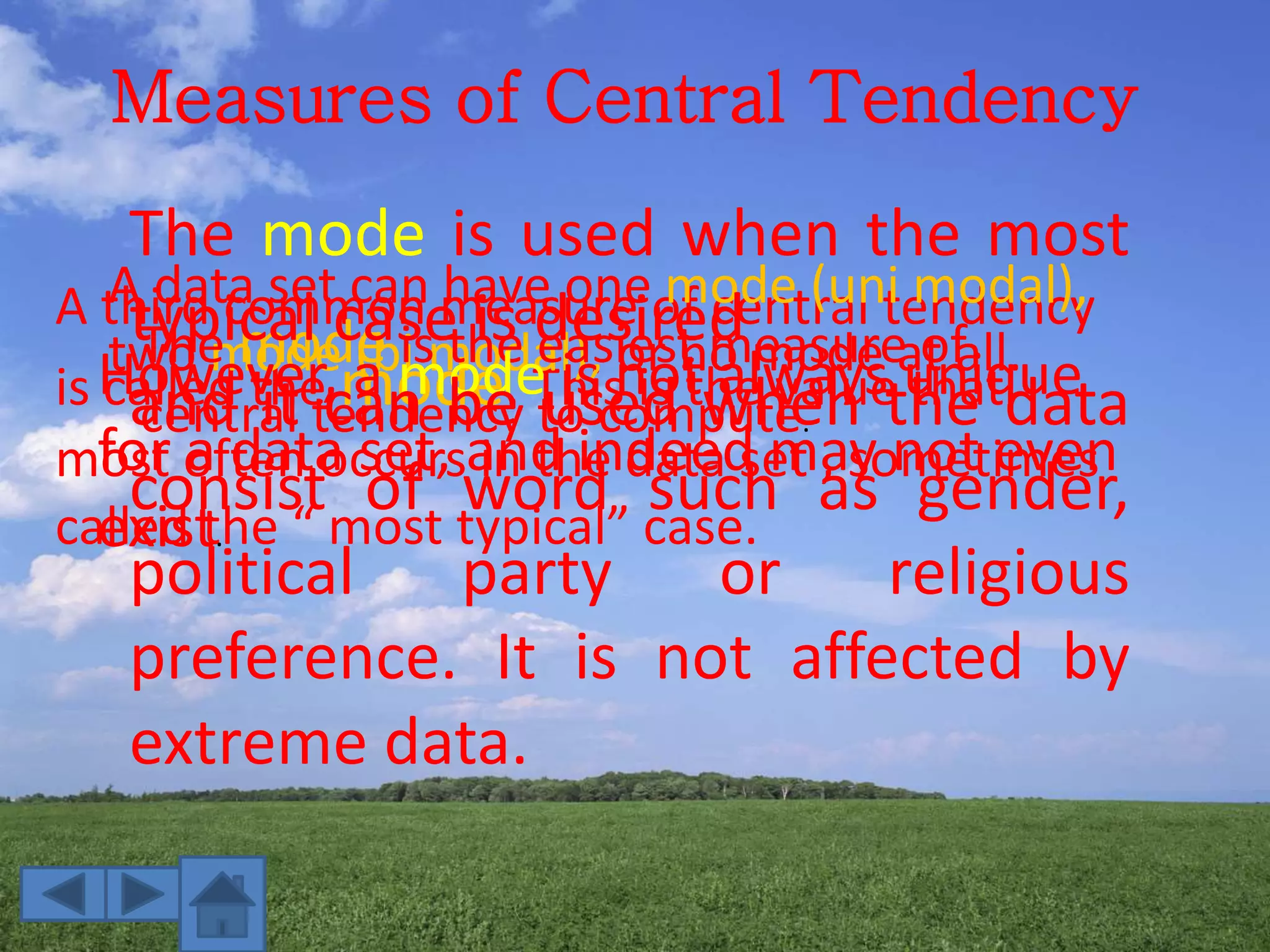 Measures of Central Tendency
A third common measure of central tendency
is called the mode. This is the value that
most often occurs in the data set , sometimes
called the “ most typical” case.
A data set can have one mode (uni modal),
two mode (bi modal), or no mode at all.The mode is the easiest measure of
central tendency to compute.
However, a mode is not always unique
for a data set, and indeed may not even
exist.
The mode is used when the most
typical case is desired
and it can be used when the data
consist of word such as gender,
political party or religious
preference. It is not affected by
extreme data.
 