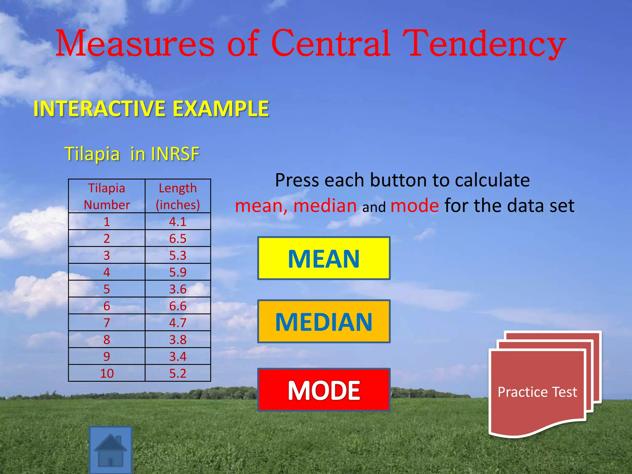 Measures of Central Tendency
INTERACTIVE EXAMPLE
Tilapia in INRSF
Tilapia
Number
Length
(inches)
1 4.1
2 6.5
3 5.3
4 5.9
5 3.6
6 6.6
7 4.7
8 3.8
9 3.4
10 5.2
Press each button to calculate
mean, median and mode for the data set
MEAN
MEDIAN
Practice Test
 