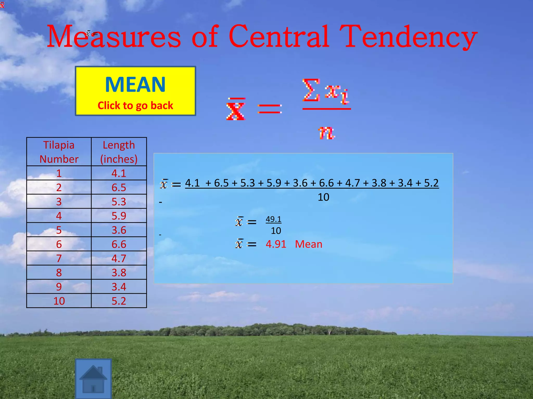 Measures of Central Tendency
4.1 + 6.5 + 5.3 + 5.9 + 3.6 + 6.6 + 4.7 + 3.8 + 3.4 + 5.2
10
49.1
10
4.91 Mean
MEAN
Click to go back
Tilapia
Number
Length
(inches)
1 4.1
2 6.5
3 5.3
4 5.9
5 3.6
6 6.6
7 4.7
8 3.8
9 3.4
10 5.2
 