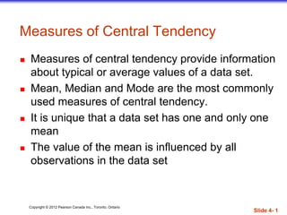 Copyright © 2012 Pearson Canada Inc., Toronto, Ontario
Slide 4- 1
Measures of Central Tendency
 Measures of central tendency provide information
about typical or average values of a data set.
 Mean, Median and Mode are the most commonly
used measures of central tendency.
 It is unique that a data set has one and only one
mean
 The value of the mean is influenced by all
observations in the data set
 