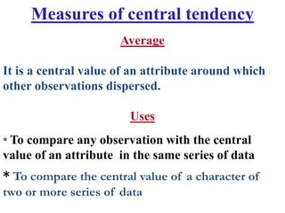 Measures of central tendency
* To compare the central value of a character of
two or more series of data
Average
It is a central value of an attribute around which
other observations dispersed.
Uses
* To compare any observation with the central
value of an attribute in the same series of data
 