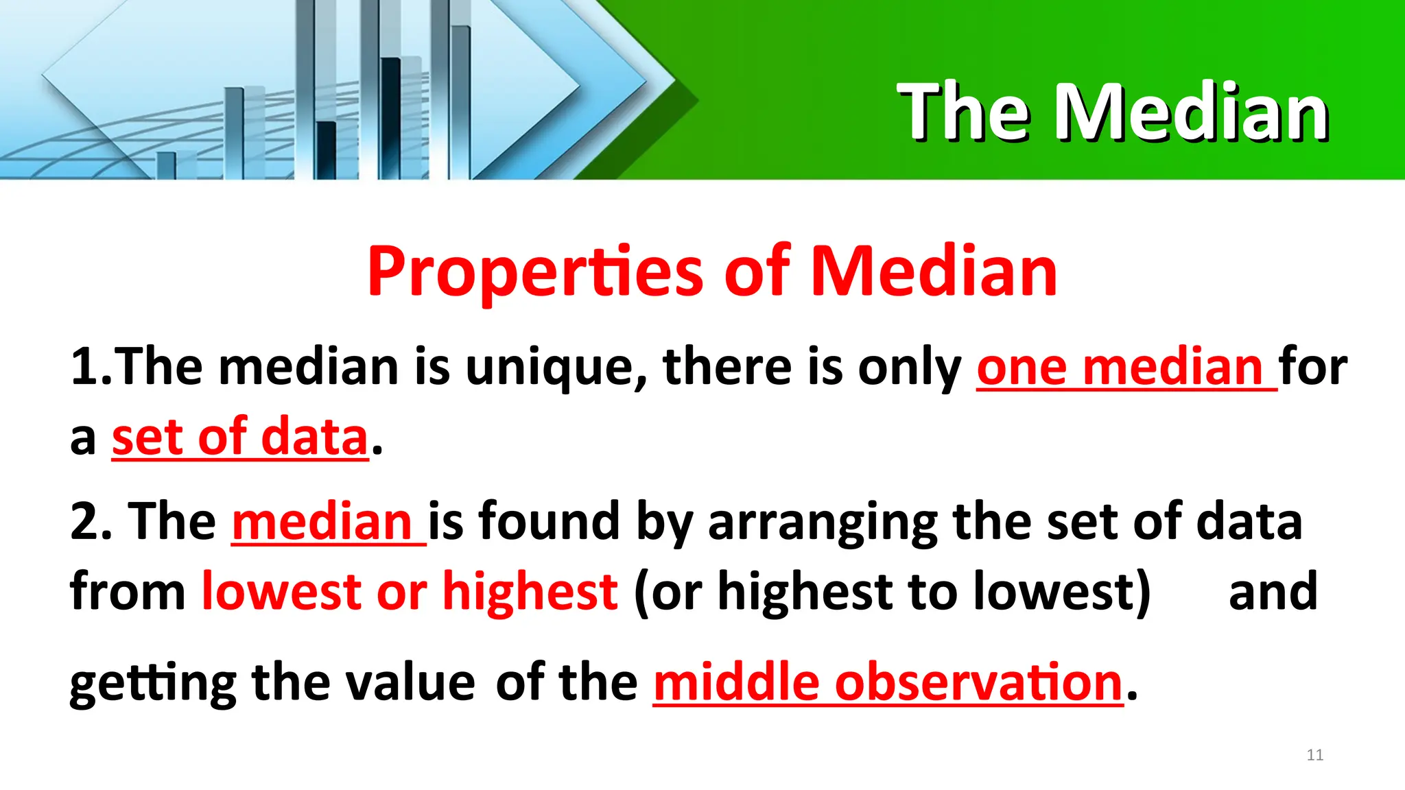 The Median
The Median
11
Properties of Median
1.The median is unique, there is only one median for
a set of data.
2. The median is found by arranging the set of data
from lowest or highest (or highest to lowest) and
getting the value of the middle observation.
 