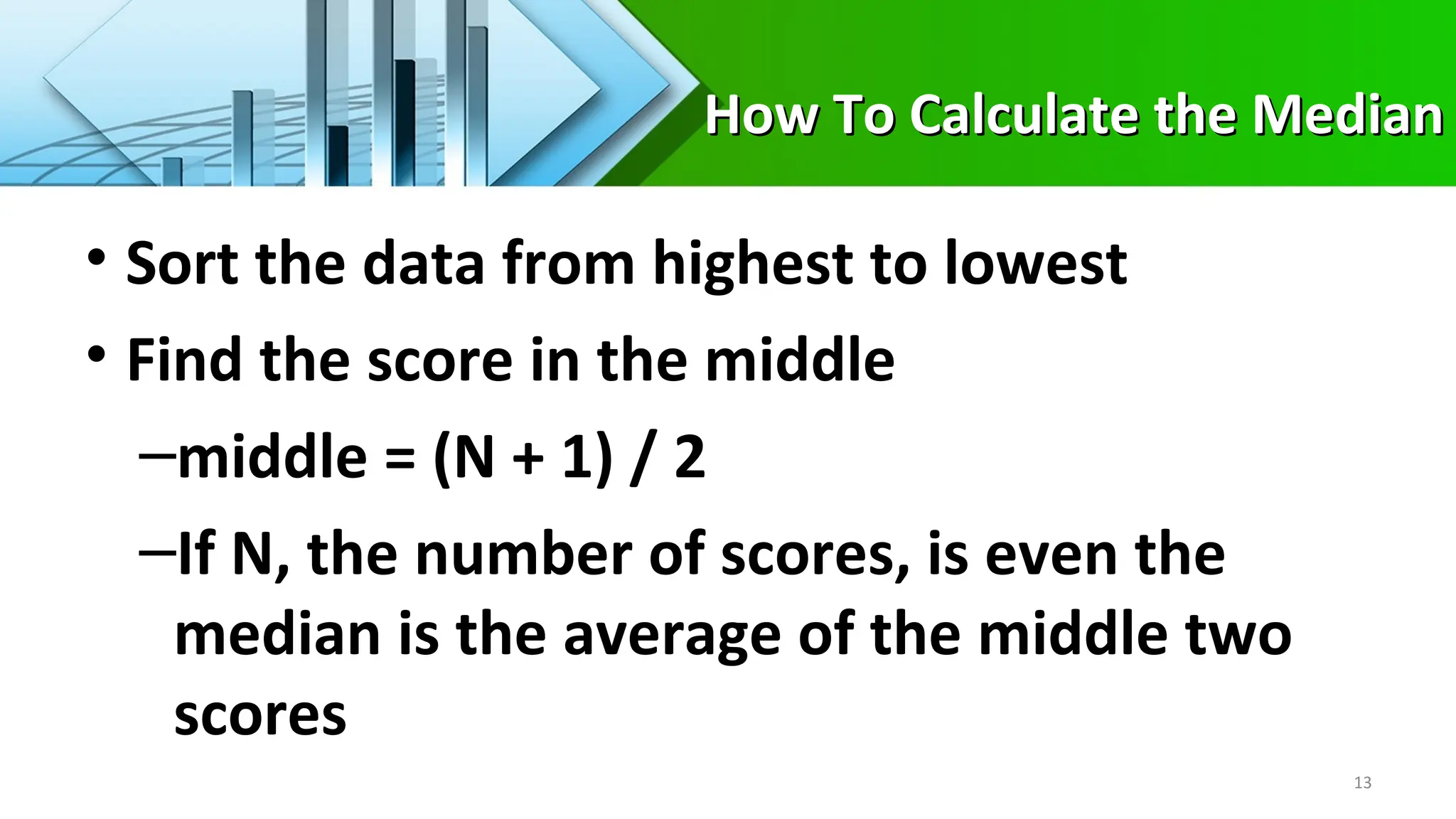 How To Calculate the Median
How To Calculate the Median
• Sort the data from highest to lowest
• Find the score in the middle
–middle = (N + 1) / 2
–If N, the number of scores, is even the
median is the average of the middle two
scores
13
 
