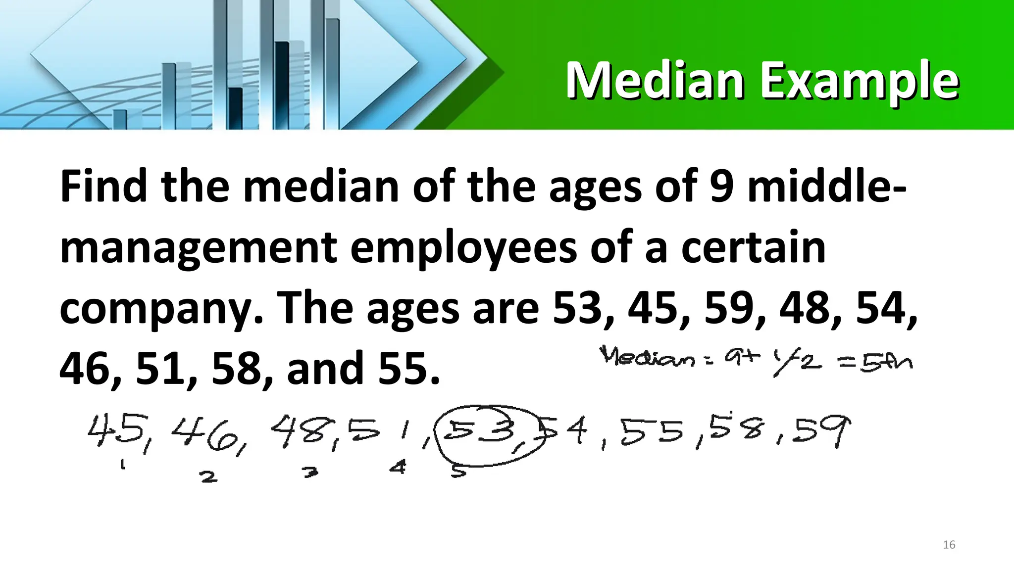 Median Example
Median Example
Find the median of the ages of 9 middle-
management employees of a certain
company. The ages are 53, 45, 59, 48, 54,
46, 51, 58, and 55.
16
 
