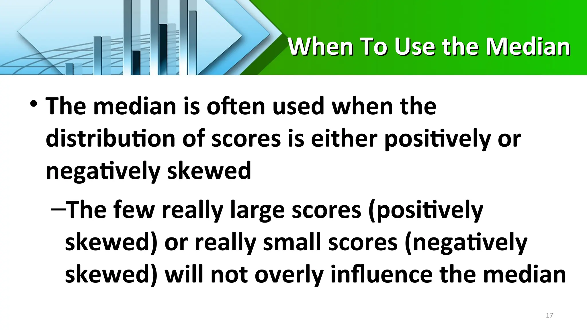 When To Use the Median
When To Use the Median
• The median is often used when the
distribution of scores is either positively or
negatively skewed
–The few really large scores (positively
skewed) or really small scores (negatively
skewed) will not overly influence the median
17
 