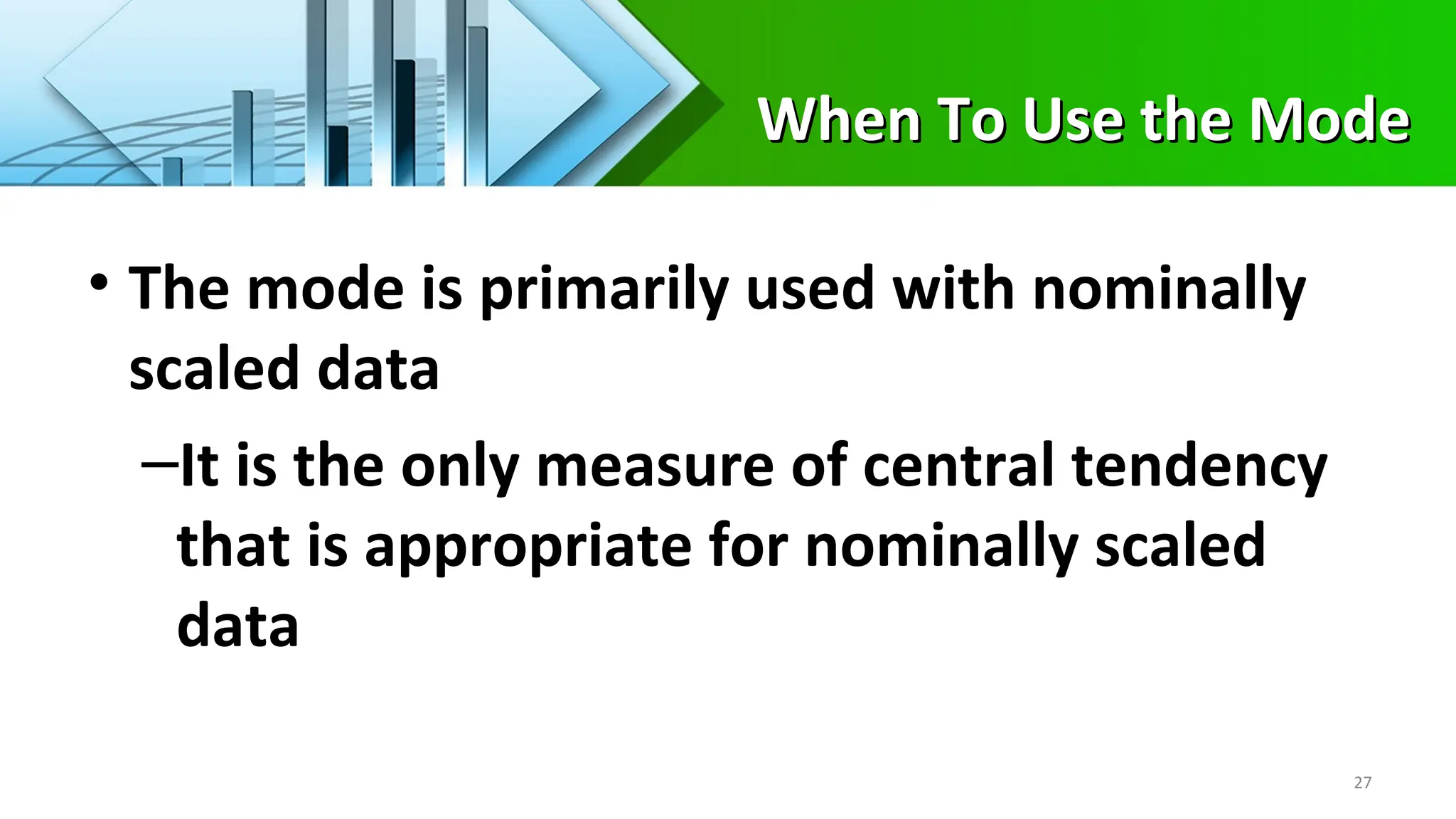 When To Use the Mode
When To Use the Mode
• The mode is primarily used with nominally
scaled data
–It is the only measure of central tendency
that is appropriate for nominally scaled
data
27
 
