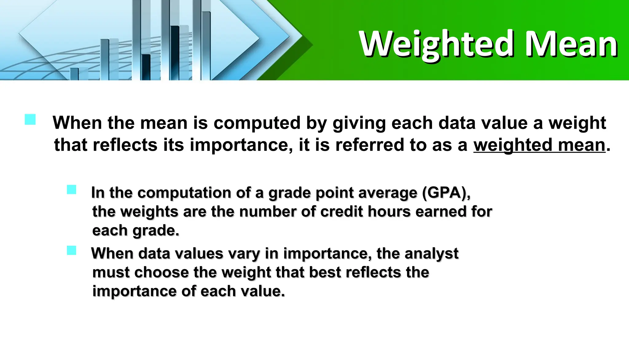 Weighted Mean
Weighted Mean
 When the mean is computed by giving each data value a weight
that reflects its importance, it is referred to as a weighted mean.
 In the computation of a grade point average (GPA),
In the computation of a grade point average (GPA),
the weights are the number of credit hours earned for
the weights are the number of credit hours earned for
each grade.
each grade.
 When data values vary in importance, the analyst
When data values vary in importance, the analyst
must choose the weight that best reflects the
must choose the weight that best reflects the
importance of each value.
importance of each value.
 