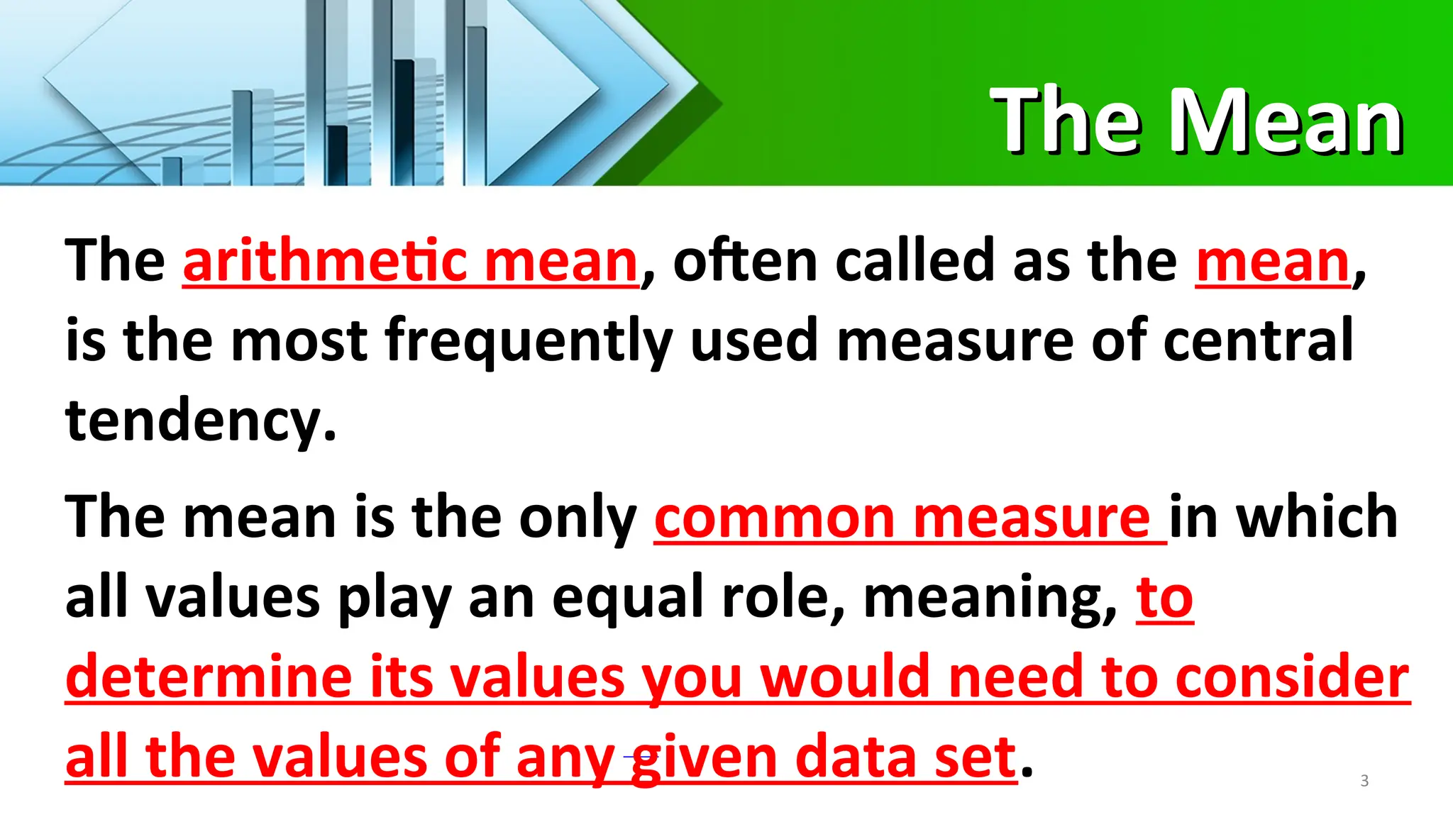 The Mean
The Mean
3
The arithmetic mean, often called as the mean,
is the most frequently used measure of central
tendency.
The mean is the only common measure in which
all values play an equal role, meaning, to
determine its values you would need to consider
all the values of any given data set.
 