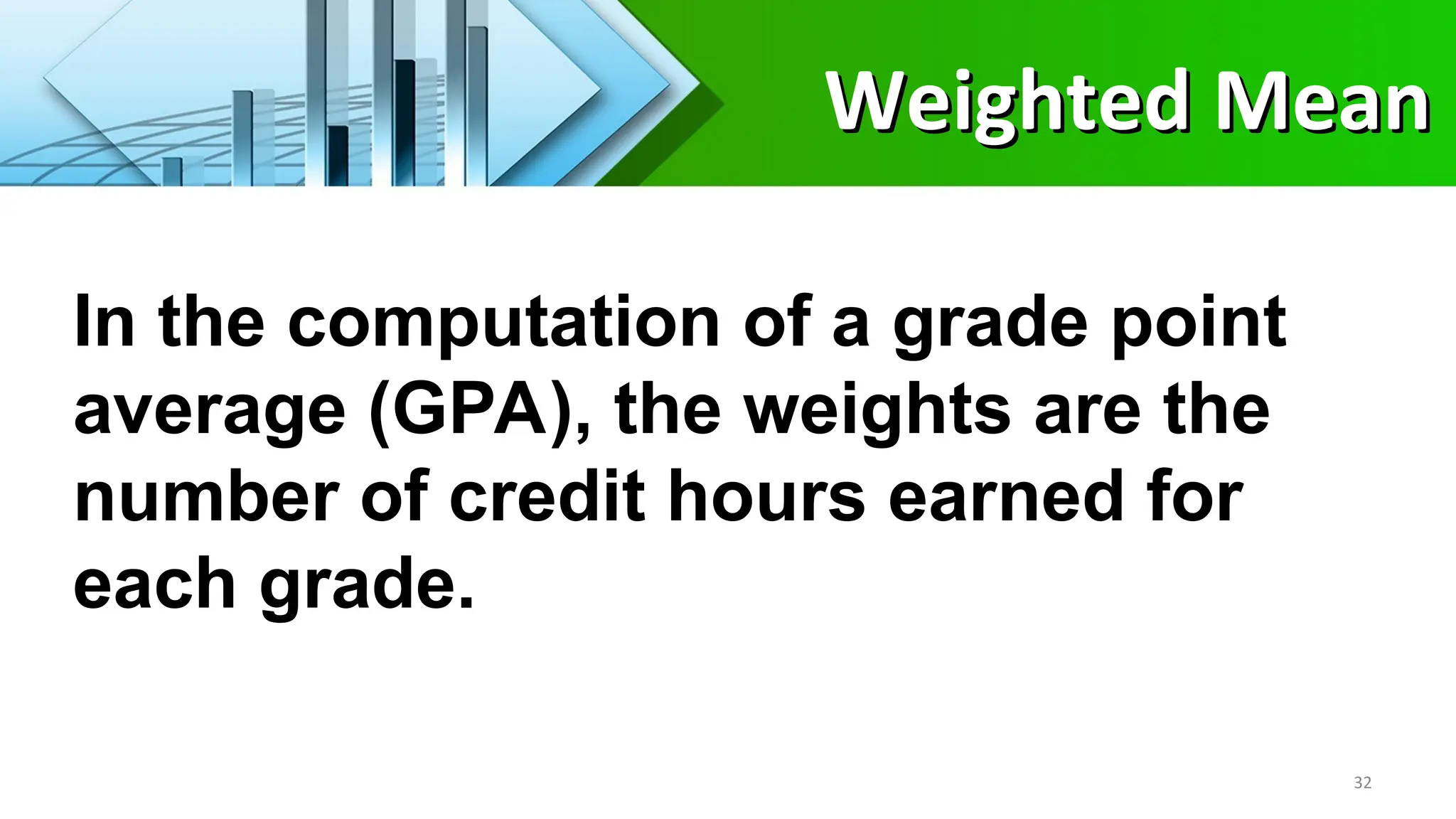 In the computation of a grade point
average (GPA), the weights are the
number of credit hours earned for
each grade.
32
Weighted Mean
Weighted Mean
 
