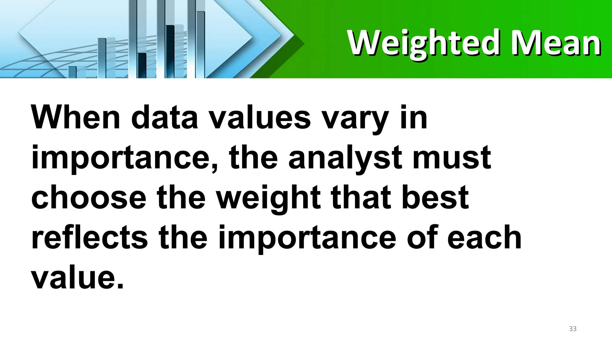 When data values vary in
importance, the analyst must
choose the weight that best
reflects the importance of each
value.
33
Weighted Mean
Weighted Mean
 