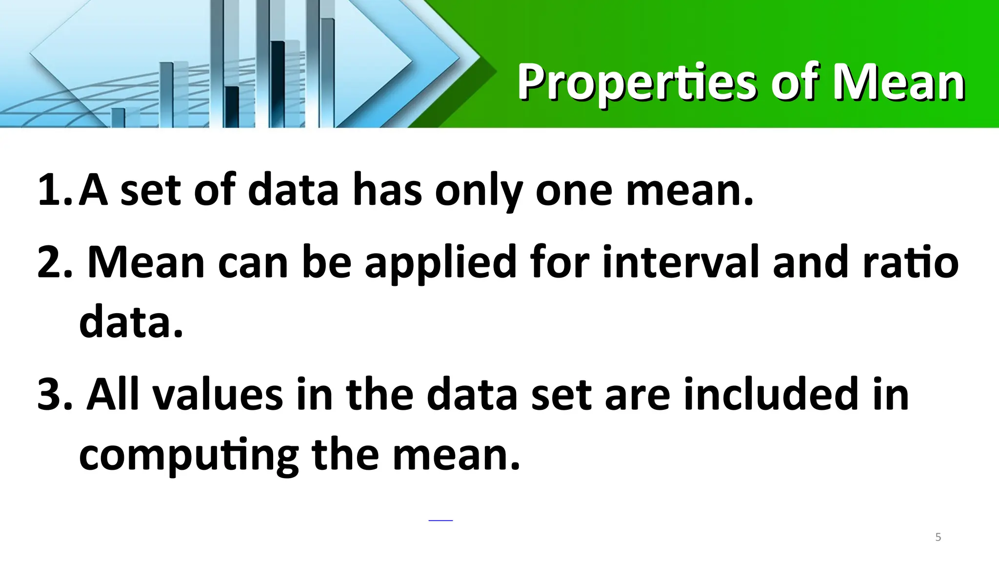 Properties of Mean
Properties of Mean
5
1.A set of data has only one mean.
2. Mean can be applied for interval and ratio
data.
3. All values in the data set are included in
computing the mean.
 