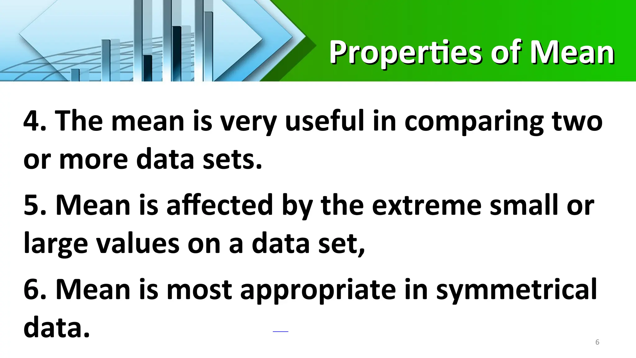 Properties of Mean
Properties of Mean
6
4. The mean is very useful in comparing two
or more data sets.
5. Mean is affected by the extreme small or
large values on a data set,
6. Mean is most appropriate in symmetrical
data.
 