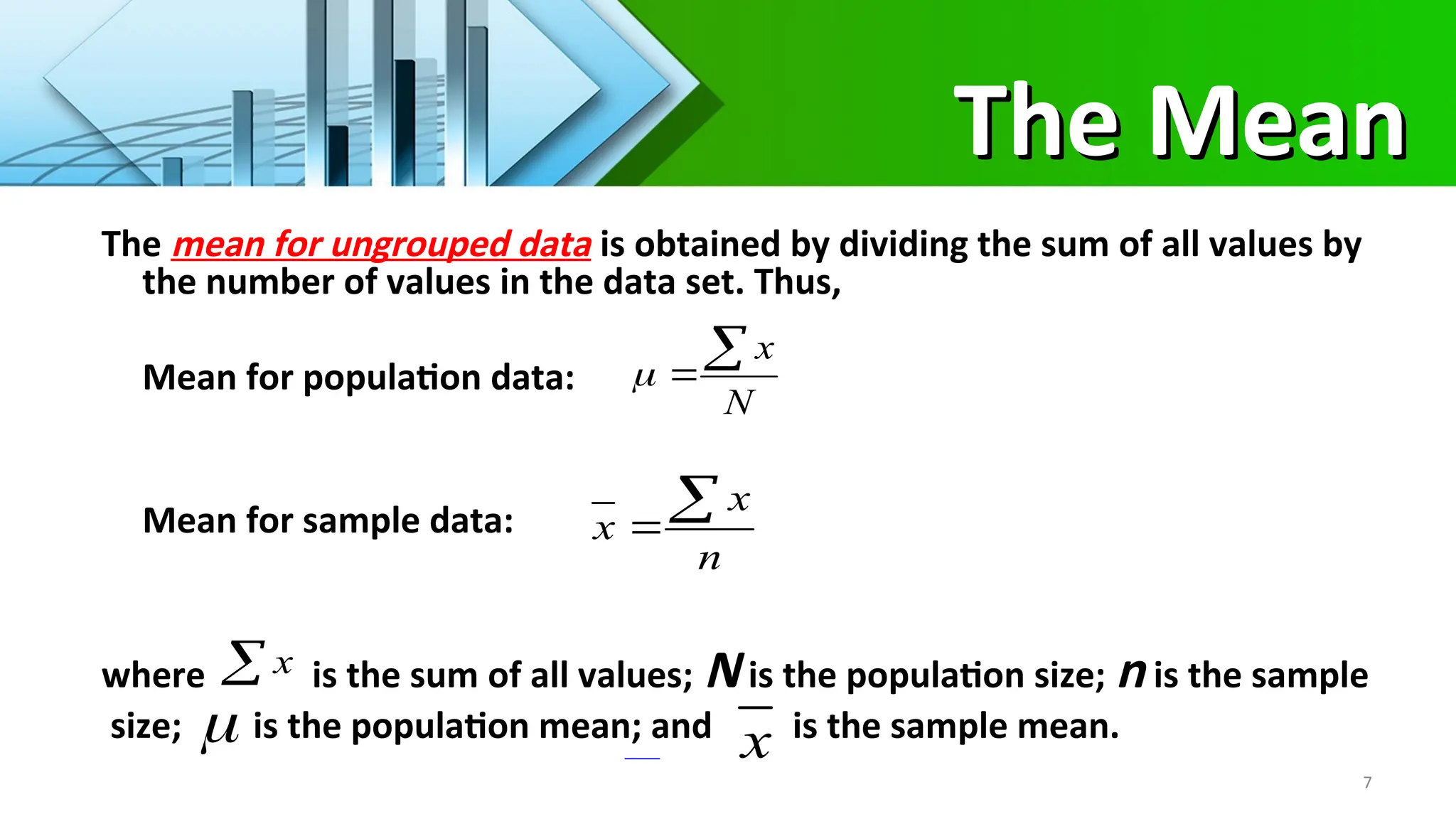 The Mean
The Mean
7
The mean for ungrouped data is obtained by dividing the sum of all values by
the number of values in the data set. Thus,
Mean for population data:
Mean for sample data:
where is the sum of all values; N is the population size; n is the sample
size; is the population mean; and is the sample mean.
N
x



n
x
x


 x
 x
 