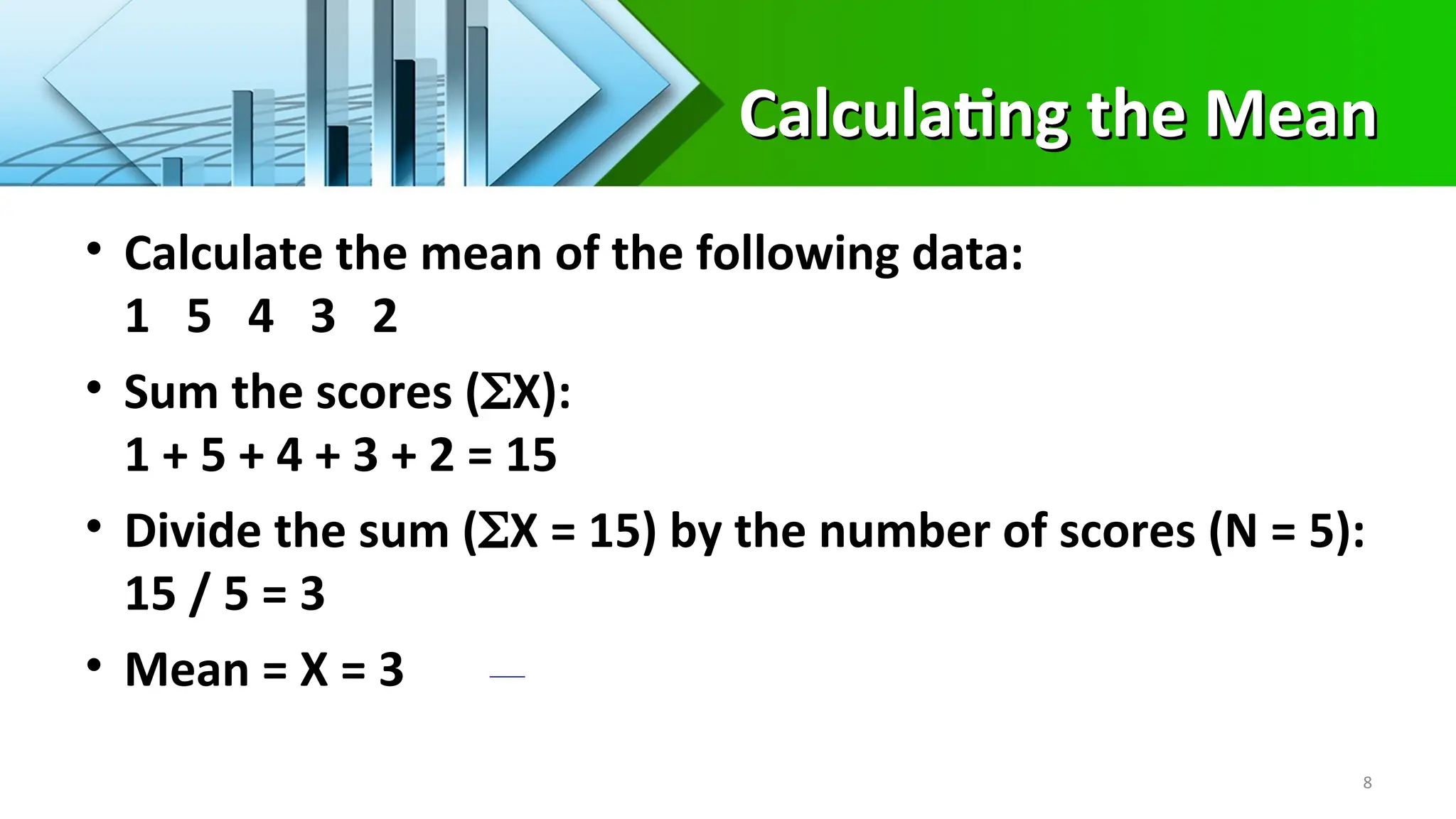 Calculating the Mean
Calculating the Mean
• Calculate the mean of the following data:
1 5 4 3 2
• Sum the scores (X):
1 + 5 + 4 + 3 + 2 = 15
• Divide the sum (X = 15) by the number of scores (N = 5):
15 / 5 = 3
• Mean = X = 3
8
 