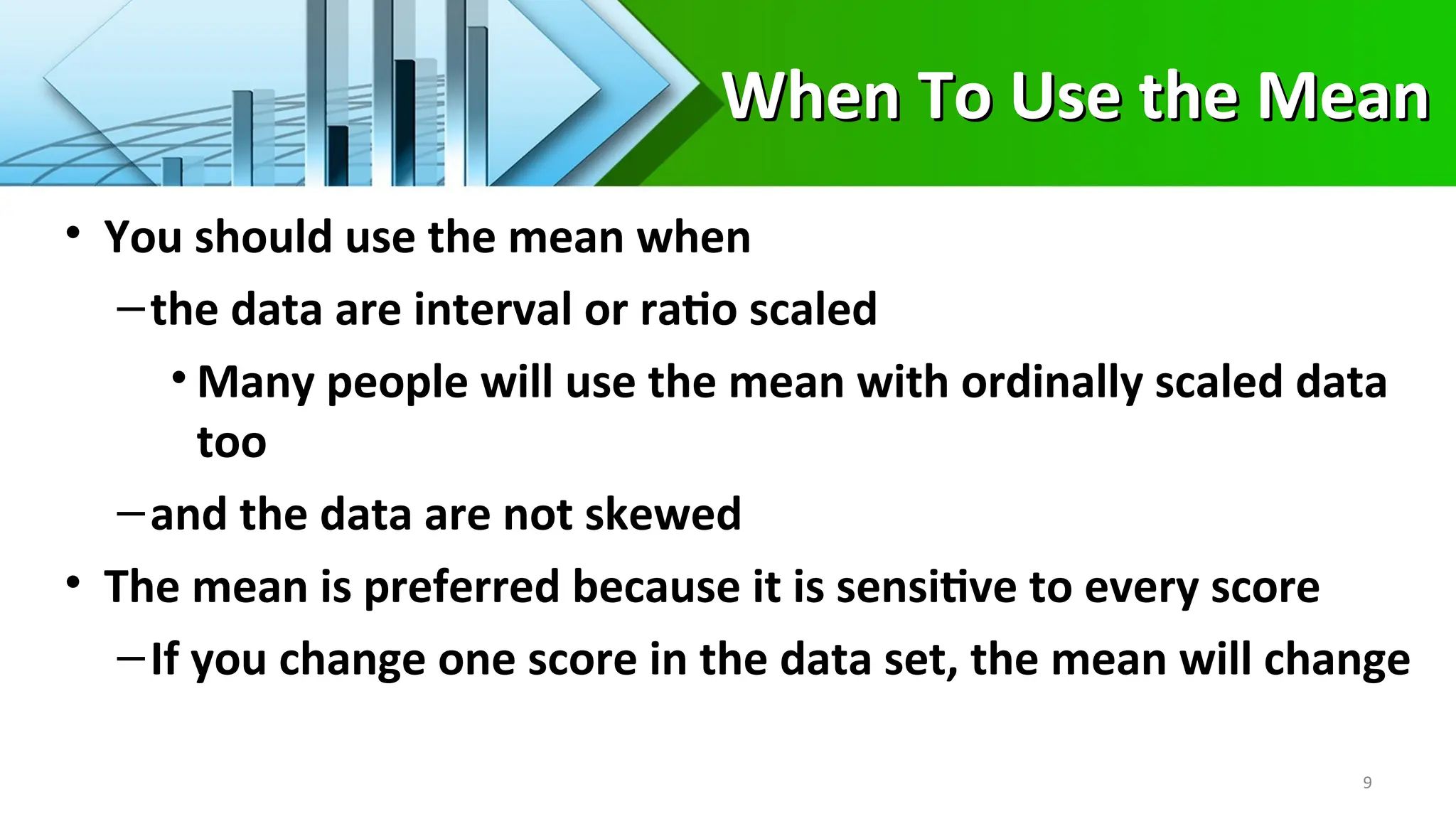 When To Use the Mean
When To Use the Mean
• You should use the mean when
–the data are interval or ratio scaled
• Many people will use the mean with ordinally scaled data
too
–and the data are not skewed
• The mean is preferred because it is sensitive to every score
–If you change one score in the data set, the mean will change
9
 