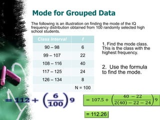 Mode for Grouped Data
The following is an illustration on finding the mode of the IQ
frequency distribution obtained from 100 randomly selected high
school students.

   Class Interval           f
                                       1. Find the mode class.
       90 – 98             6           This is the class with the
                                       highest frequency.
      99 – 107             22
      108 – 116            40
                                       2. Use the formula
      117 – 125            24          to find the mode.
      126 – 134            8
                        N = 100




                                = 112.26
 