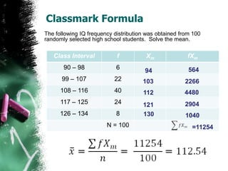 Classmark Formula
The following IQ frequency distribution was obtained from 100
randomly selected high school students. Solve the mean.

   Class Interval           f          Xm              fXm
       90 – 98              6                           564
                                       94
      99 – 107             22         103             2266
      108 – 116            40         112             4480
      117 – 125            24         121             2904
      126 – 134             8         130              1040
                        N = 100                          =11254
 