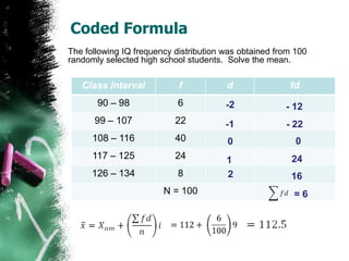 Coded Formula
The following IQ frequency distribution was obtained from 100
randomly selected high school students. Solve the mean.

   Class Interval           f           d               fd
       90 – 98              6           -2             - 12
      99 – 107             22           -1             - 22
      108 – 116            40           0                 0
      117 – 125            24           1                24
      126 – 134             8           2                16
                        N = 100                          =6
 