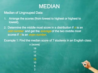 MEDIAN
1. Arrange the scores (from lowest to highest or highest to
lowest).
Median of Ungrouped Data
2. Determine the midd...
