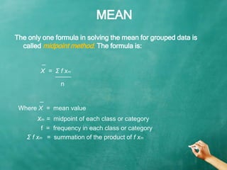 MEAN
_
X = Σ f xm
̅ ̅ ̅ ̅ ̅ ̅ ̅ ̅
The only one formula in solving the mean for grouped data is
called midpoint method. The...