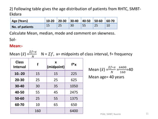 2) Following table gives the age distribution of patients from RHTC, SMBT-
Ekdara
Calculate Mean, median, mode and comment on skewness.
Sol-
Mean:-
Mean ( 𝑥) =
𝛴𝑓∗𝑥
𝑁
N = 𝛴𝑓, x= midpoints of class interval, f= frequency
Mean ( 𝑥) =
𝛴𝑓∗𝑥
𝑁
=
6400
160
=40
Mean age= 40 years
Age (Years) 10-20 20-30 30-40 40-50 50-60 60-70
No. of patients 15 25 30 55 25 10
Class
Interval
f
x
(midpoint)
f*x
10.-20 15 15 225
20-30 25 25 625
30-40 30 35 1050
40-50 55 45 2475
50-60 25 55 1375
60-70 10 65 650
160 6400
11PSM, SMBT, Nashik
 