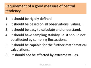 Requirement of a good measure of central
tendency
1. It should be rigidly defined.
2. It should be based on all observations (values).
3. It should be easy to calculate and understand.
4. It should have sampling stability i.e. it should not
be affected by sampling fluctuations.
5. It should be capable for the further mathematical
calculations.
6. It should not be affected by extreme values.
4PSM, SMBT, Nashik
 