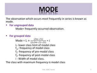 MODE
The observation which occurs most frequently in series is known as
mode.
 For ungrouped data
Mode= frequently occurred observation.
 For grouped data
Mode = L +
(𝑓𝑚−𝑓1)
(2∗𝑓𝑚−𝑓1−𝑓2)
∗ 𝑖
L- lower class limit of modal class
fm- frequency of modal class
f1- frequency of pre-modal class
f2- frequency of post-modal class
i - Width of modal class.
The class with maximum frequency is model class
7PSM, SMBT, Nashik
 