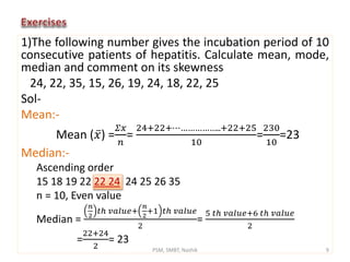 1)The following number gives the incubation period of 10
consecutive patients of hepatitis. Calculate mean, mode,
median and comment on its skewness
24, 22, 35, 15, 26, 19, 24, 18, 22, 25
Sol-
Mean:-
Mean ( 𝑥) =
𝛴𝑥
𝑛
=
24+22+⋯……………..+22+25
10
=
230
10
=23
Median:-
Ascending order
15 18 19 22 22 24 24 25 26 35
n = 10, Even value
Median =
𝑛
2
𝑡ℎ 𝑣𝑎𝑙𝑢𝑒+
𝑛
2
+1 𝑡ℎ 𝑣𝑎𝑙𝑢𝑒
2
=
5 𝑡ℎ 𝑣𝑎𝑙𝑢𝑒+6 𝑡ℎ 𝑣𝑎𝑙𝑢𝑒
2
=
22+24
2
= 23
9PSM, SMBT, Nashik
 