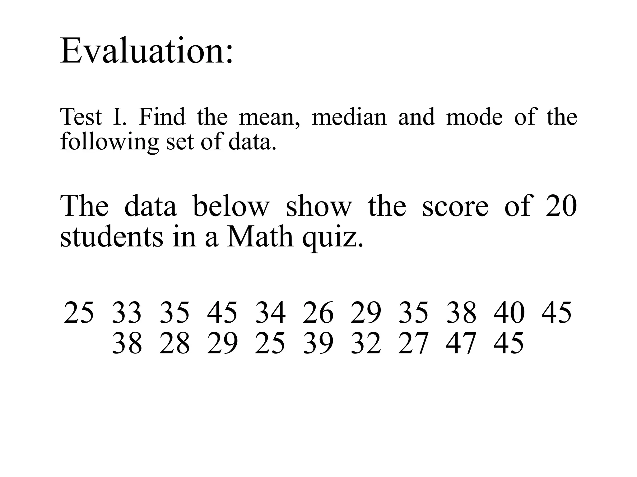 Evaluation:
Test I. Find the mean, median and mode of the
following set of data.
The data below show the score of 20
students in a Math quiz.
25 33 35 45 34 26 29 35 38 40 45
38 28 29 25 39 32 27 47 45
 