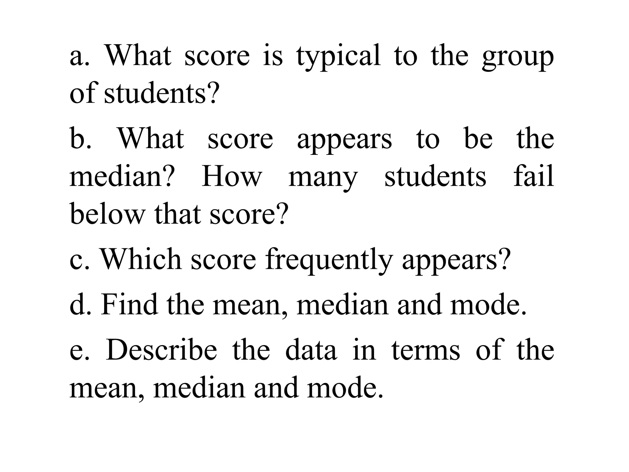 a. What score is typical to the group
of students?
b. What score appears to be the
median? How many students fail
below that score?
c. Which score frequently appears?
d. Find the mean, median and mode.
e. Describe the data in terms of the
mean, median and mode.
 