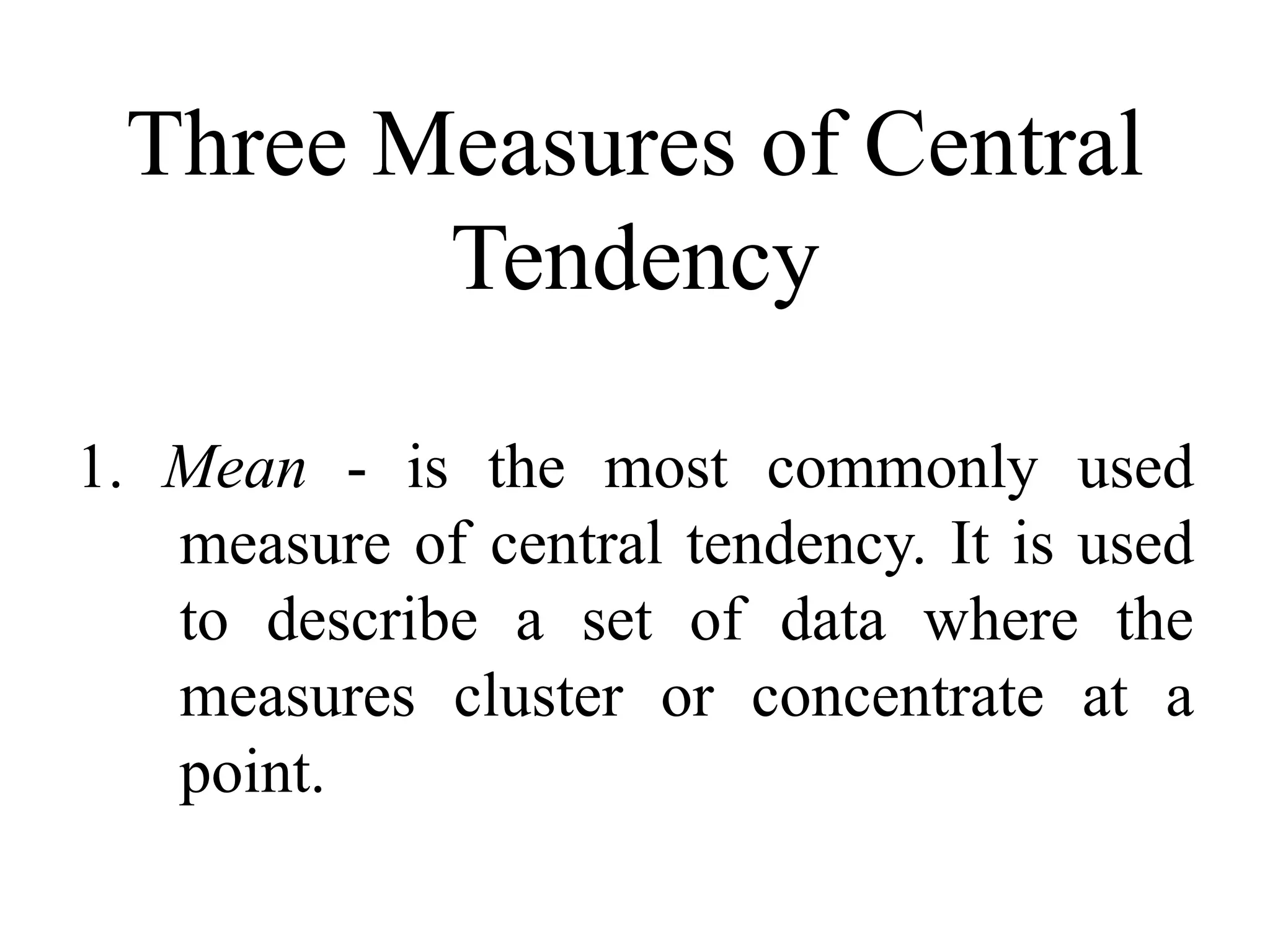 Three Measures of Central
Tendency
1. Mean - is the most commonly used
measure of central tendency. It is used
to describe a set of data where the
measures cluster or concentrate at a
point.
 