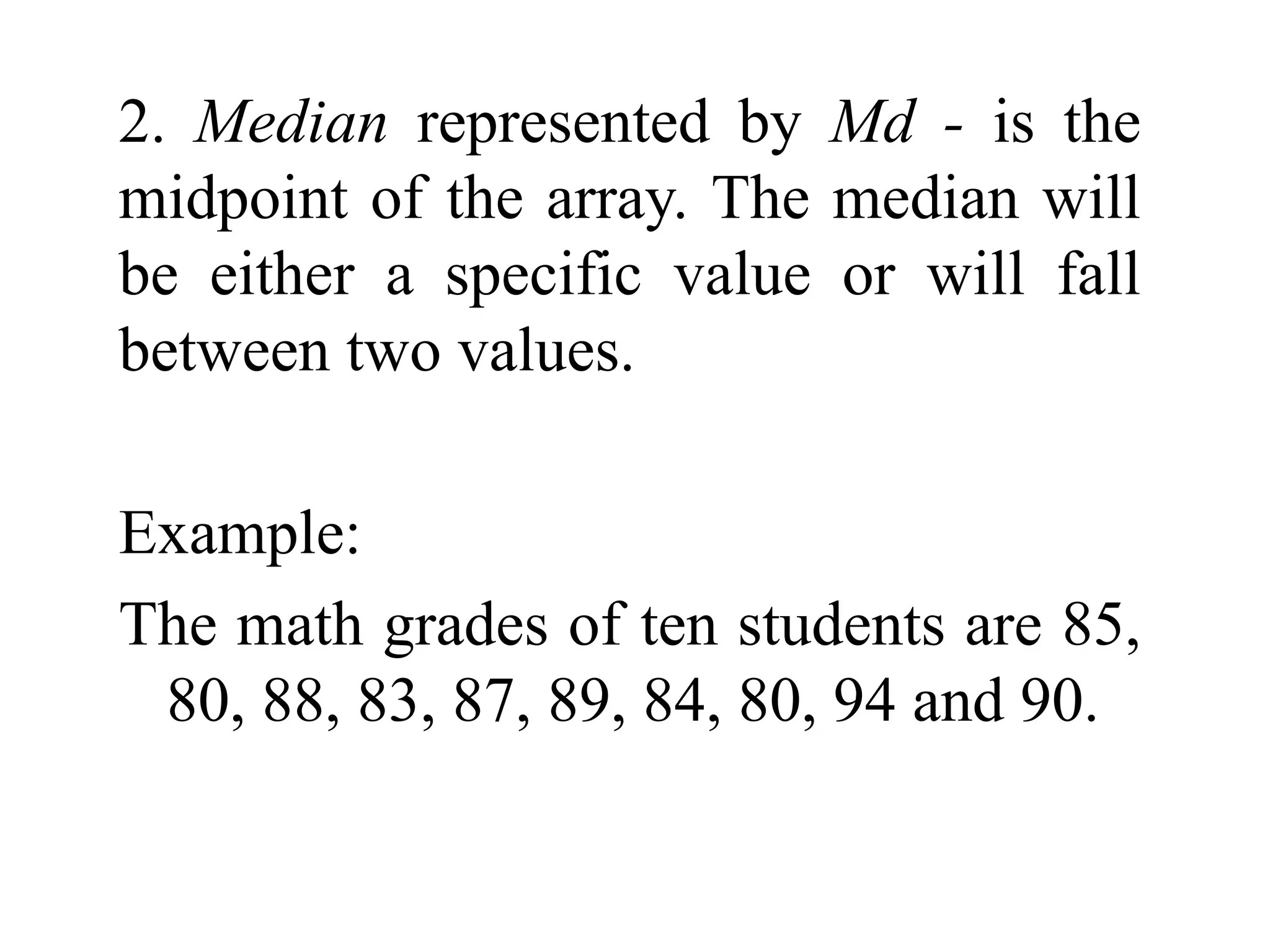 2. Median represented by Md - is the
midpoint of the array. The median will
be either a specific value or will fall
between two values.
Example:
The math grades of ten students are 85,
80, 88, 83, 87, 89, 84, 80, 94 and 90.
 