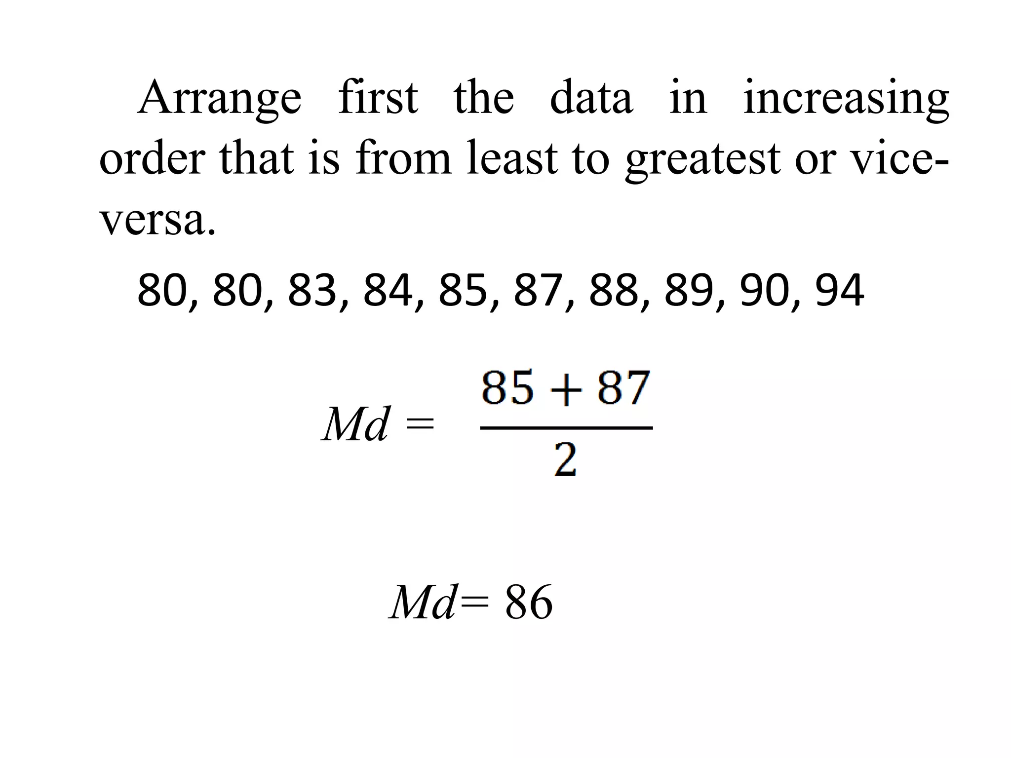 Arrange first the data in increasing
order that is from least to greatest or vice-
versa.
80, 80, 83, 84, 85, 87, 88, 89, 90, 94
Md =
Md= 86
 