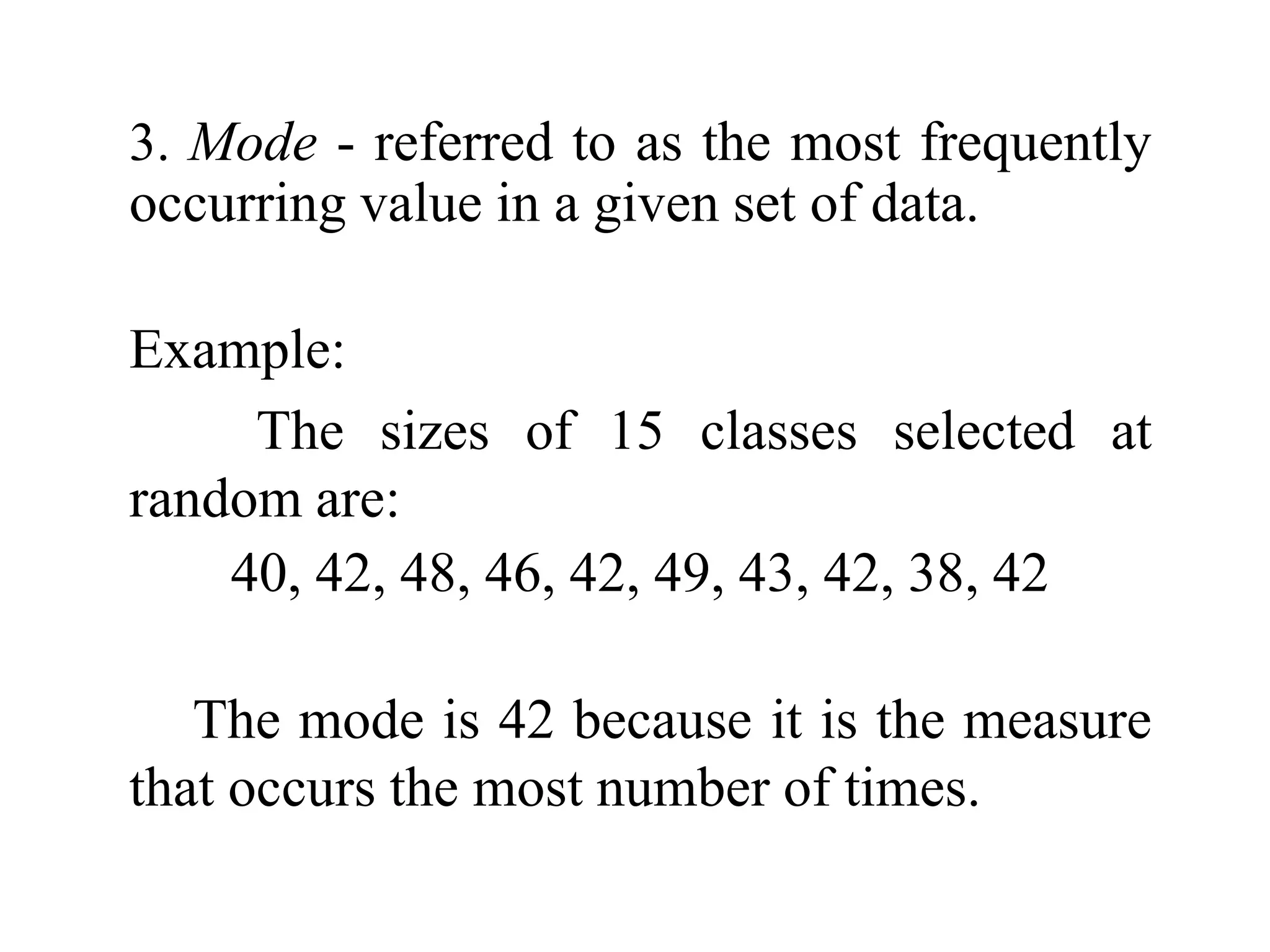 3. Mode - referred to as the most frequently
occurring value in a given set of data.
Example:
The sizes of 15 classes selected at
random are:
40, 42, 48, 46, 42, 49, 43, 42, 38, 42
The mode is 42 because it is the measure
that occurs the most number of times.
 