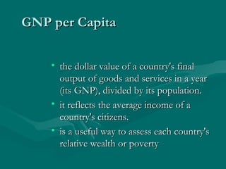 GNP per Capita the dollar value of a country's final output of goods and services in a year (its GNP), divided by its population.  it reflects the average income of a country's citizens.  is a useful way to assess each country's relative wealth or poverty 