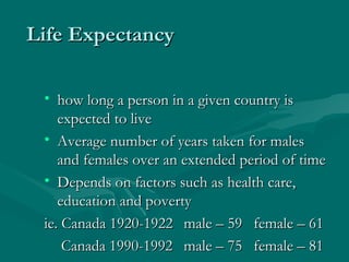 Life Expectancy how long a person in a given country is expected to live Average number of years taken for males and females over an extended period of time Depends on factors such as health care, education and poverty ie. Canada 1920-1922 male – 59 female – 61   Canada 1990-1992  male – 75 female – 81 