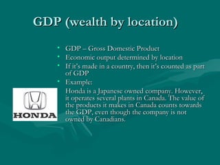 GDP (wealth by location) GDP – Gross Domestic Product Economic output determined by location If it’s made in a country, then it’s counted as part of GDP Example: Honda is a Japanese owned company. However, it operates several plants in Canada. The value of the products it makes in Canada counts towards the GDP, even though the company is not owned by Canadians. 