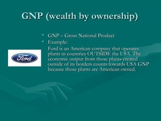 GNP (wealth by ownership) GNP – Gross National Product Example: Ford is an American company that operates plants in countries OUTSIDE the USA. The economic output from those plants created outside of its borders counts towards USA GNP because those plants are American owned. 