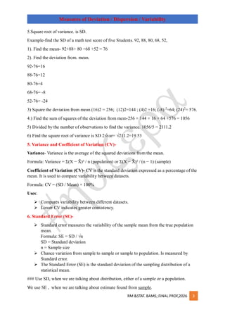 RM &STAT. BAMS; FINAL PROF,2026 3
Measures of Deviation / Dispersion / Variability
5.Square root of variance. is SD.
Example-find the SD of a math test score of five Students. 92, 88, 80, 68, 52,
1). Find the mean- 92+88+ 80 +68 +52 = 76
2). Find the deviation from. mean.
92-76=16
88-76=12
80-76=4
68-76= -8
52-76= -24
3) Square the deviation from mean (16)2 = 256; (12)2=144 ; (4)2 =16; (-8) 2
=64; (24)2
= 576.
4.) Find the sum of squares of the deviation from mem-256 + 144 + 16 + 64 +576 = 1056
5) Divided by the number of observations to find the variance. 1056/5 = 2111.2
6) Find the square root of variance is SD 2√var= √211.2=19.53
5. Variance and Coefficient of Variation (CV)-
Variance- Variance is the average of the squared deviations from the mean.
Formula: Variance = Σ(X − X
̄ )² / n (population) or Σ(X − X
̄ )² / (n − 1) (sample)
Coefficient of Variation (CV)- CV is the standard deviation expressed as a percentage of the
mean. It is used to compare variability between datasets.
Formula: CV = (SD / Mean) × 100%
Uses:
 Compares variability between different datasets.
 Lower CV indicates greater consistency.
6. Standard Error (SE)-
 Standard error measures the variability of the sample mean from the true population
mean.
Formula: SE = SD / √n
SD = Standard deviation
n = Sample size
 Chance variation from sample to sample or sample to population. Is measured by
Standard error.
 The Standard Error (SE) is the standard deviation of the sampling distribution of a
statistical mean.
### Use SD, when we are talking about distribution, either of a sample or a population.
We use SE , when we are talking about estimate found from sample.
 