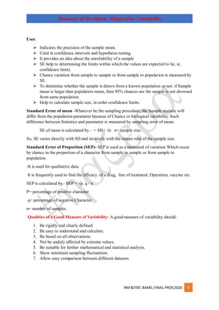 RM &STAT. BAMS; FINAL PROF,2026 4
Measures of Deviation / Dispersion / Variability
Uses:
 Indicates the precision of the sample mean.
 Used in confidence intervals and hypothesis testing.
 It provides an idea about the unreliability of a sample
 SE help to determining the limits within which the values are expected to lie, ie,
confidence limit).
 Chance variation from sample to sample or from sample to population is measured by
SE.
 To determine whether the sample is drawn from a known population or not. if Sample
mean is larger than population mean, then 95% chances are the sample is not drowned
from same population.
 Help to calculate sample size, in order confidence limits.
Standard Error of mean -Whatever be the sampling procedure, the Sample statistic will
differ from the population parameter because of Chance or biological variability. Such
difference between Statistics and parameter is measured by sampling error of mean.
SE of mean is calculated by - = SD / √n n= sample size.
So, SE varies directly with SD and inversely with the square root of the sample size.
Standard Error of Proportion (SEP)- SEP is used as a measured of variation Which occur
by chance in the proportion of a character from sample to sample or from sample to
population.
-It is used for qualitative data.
It is frequently used to find the efficacy. of a drug, line of treatment; Operation, vaccine etc.
SEP is calculated by.- SEP = √p. q / n
P= percentage of positive character
q= percentage of negative Character
n= number of samples.
Qualities of a Good Measure of Variability- A good measure of variability should:
1. Be rigidly and clearly defined.
2. Be easy to understand and calculate.
3. Be based on all observations.
4. Not be unduly affected by extreme values.
5. Be suitable for further mathematical and statistical analysis.
6. Show minimum sampling fluctuations.
7. Allow easy comparison between different datasets.
 